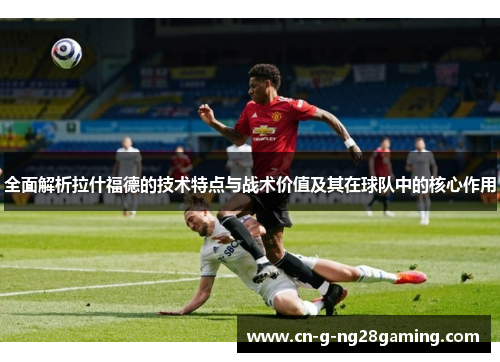全面解析拉什福德的技术特点与战术价值及其在球队中的核心作用
