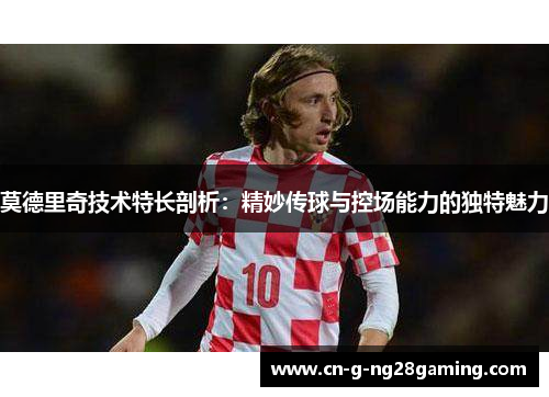 莫德里奇技术特长剖析：精妙传球与控场能力的独特魅力