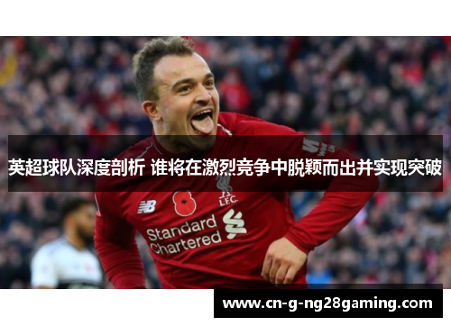 英超球队深度剖析 谁将在激烈竞争中脱颖而出并实现突破