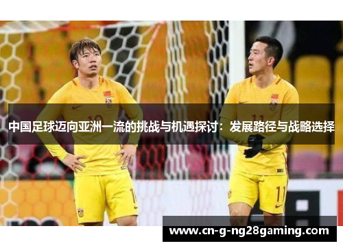 中国足球迈向亚洲一流的挑战与机遇探讨：发展路径与战略选择