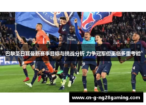 巴黎圣日耳曼新赛季目标与挑战分析 力争冠军但面临多重考验