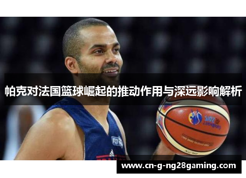 帕克对法国篮球崛起的推动作用与深远影响解析