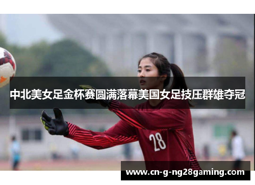 中北美女足金杯赛圆满落幕美国女足技压群雄夺冠