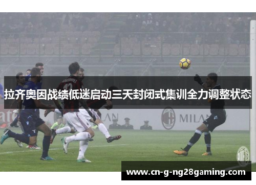 拉齐奥因战绩低迷启动三天封闭式集训全力调整状态